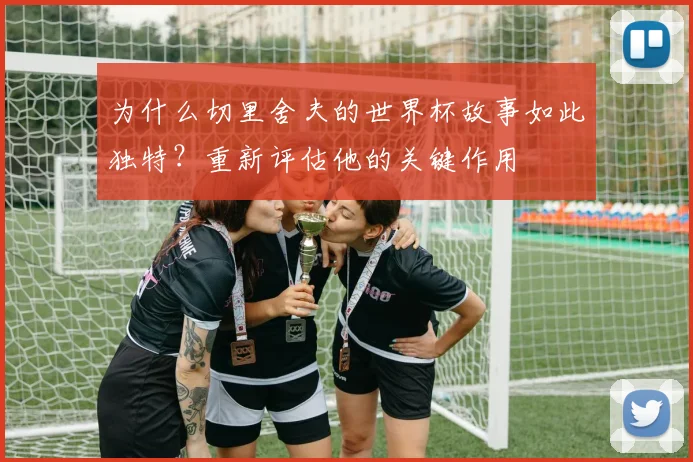 为什么切里舍夫的世界杯故事如此独特？重新评估他的关键作用