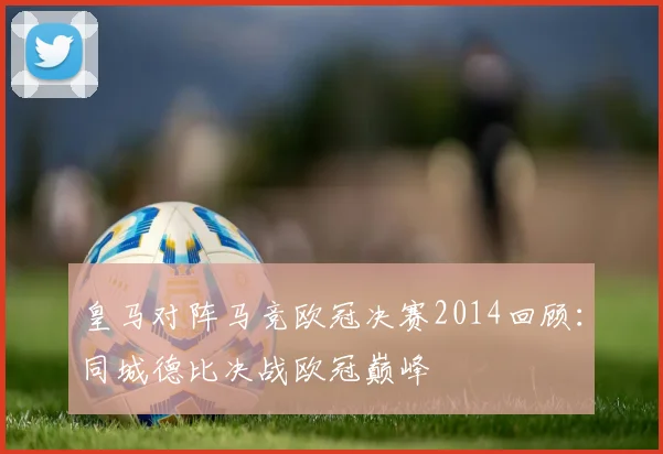 皇马对阵马竞欧冠决赛2014回顾：同城德比决战欧冠巅峰