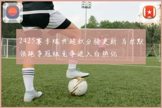 2425赛季瑞典超积分榜更新 马尔默领跑争冠组竞争进入白热化