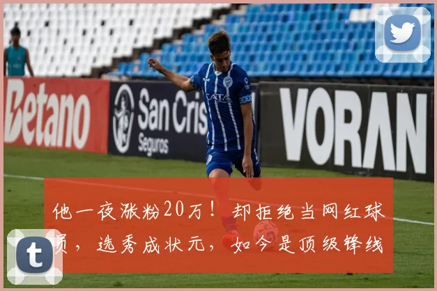 他一夜涨粉20万！却拒绝当网红球员，选秀成状元，如今是顶级锋线