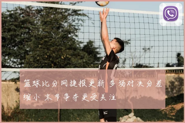 篮球比分网捷报更新 多场对决分差缩小 末节争夺更受关注