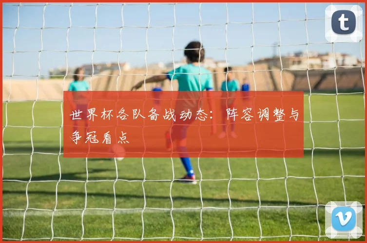 世界杯各队备战动态:阵容调整与争冠看点