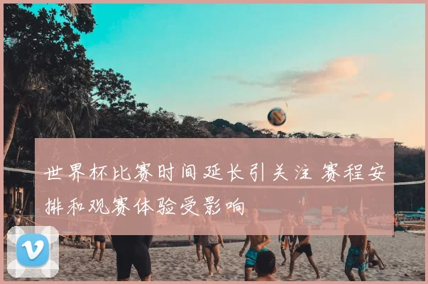 世界杯比赛时间延长引关注 赛程安排和观赛体验受影响