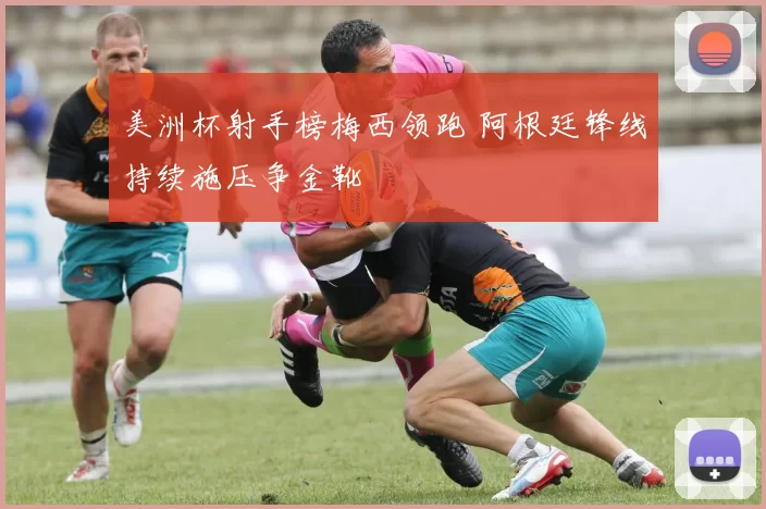 美洲杯射手榜梅西领跑 阿根廷锋线持续施压争金靴