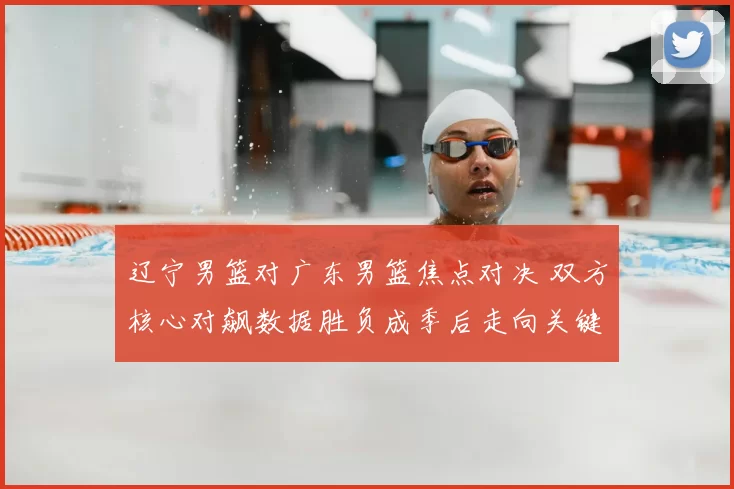 辽宁男篮对广东男篮焦点对决 双方核心对飙数据胜负成季后走向关键