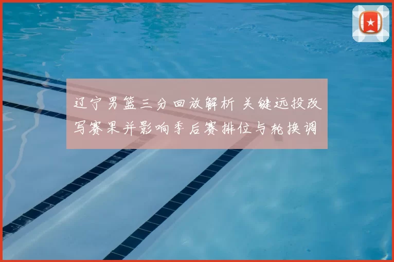 辽宁男篮三分回放解析 关键远投改写赛果并影响季后赛排位与轮换调整