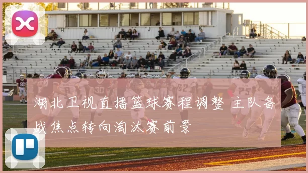 湖北卫视直播篮球赛程调整 主队备战焦点转向淘汰赛前景