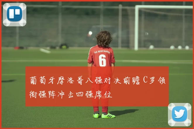 葡萄牙摩洛哥八强对决前瞻 C罗领衔强阵冲击四强席位