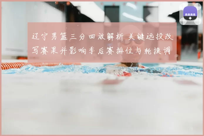 辽宁男篮三分回放解析 关键远投改写赛果并影响季后赛排位与轮换调整