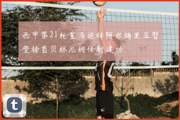 西甲第21轮皇马逆转阿尔梅里亚暂登榜首贝林厄姆传射建功