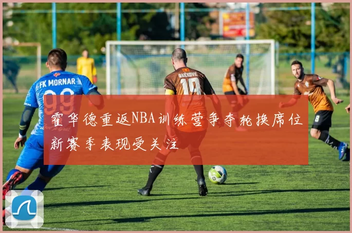 霍华德重返NBA训练营争夺轮换席位新赛季表现受关注