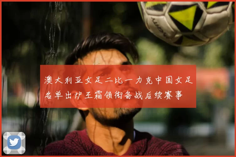澳大利亚女足二比一力克中国女足名单出炉王霜领衔备战后续赛事
