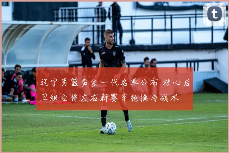 辽宁男篮黄金一代名单公布 核心后卫组合将左右新赛季轮换与战术