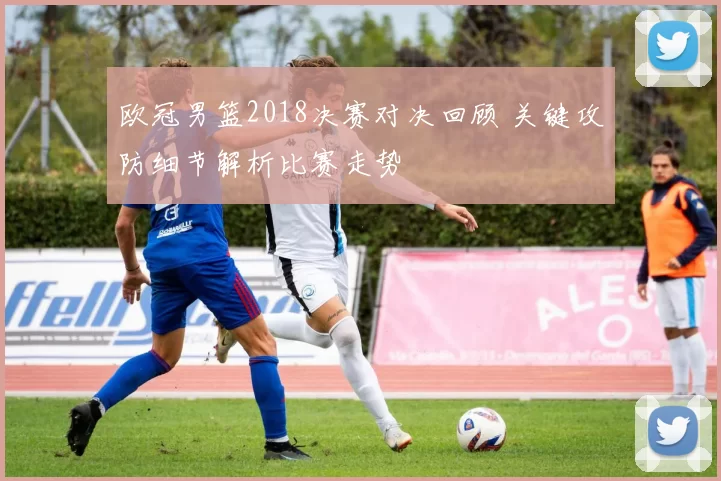 欧冠男篮2018决赛对决回顾 关键攻防细节解析比赛走势