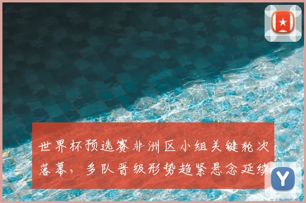 世界杯预选赛非洲区小组关键轮次落幕，多队晋级形势趋紧悬念延续