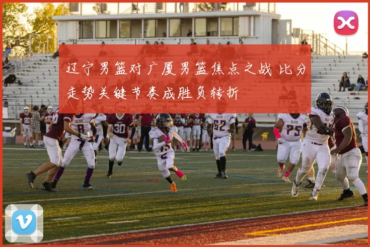 辽宁男篮对广厦男篮焦点之战 比分走势关键节奏成胜负转折