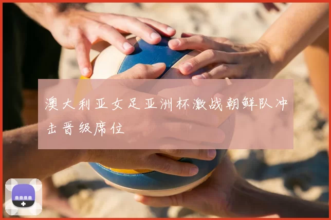 澳大利亚女足亚洲杯激战朝鲜队冲击晋级席位