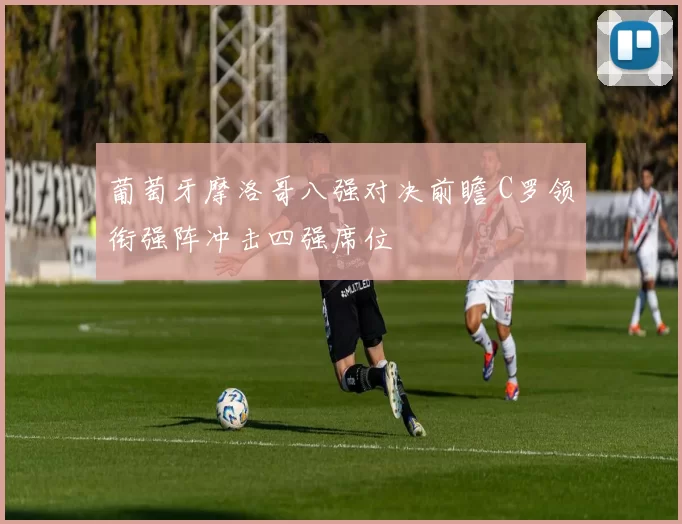 葡萄牙摩洛哥八强对决前瞻 C罗领衔强阵冲击四强席位