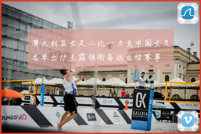 澳大利亚女足二比一力克中国女足名单出炉王霜领衔备战后续赛事