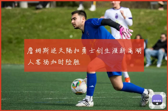 詹姆斯逆天隔扣勇士创生涯新高湖人客场加时险胜