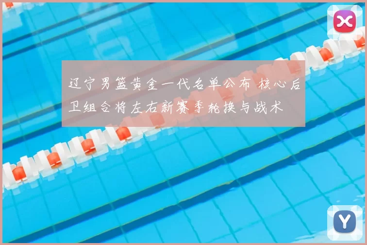 辽宁男篮黄金一代名单公布 核心后卫组合将左右新赛季轮换与战术