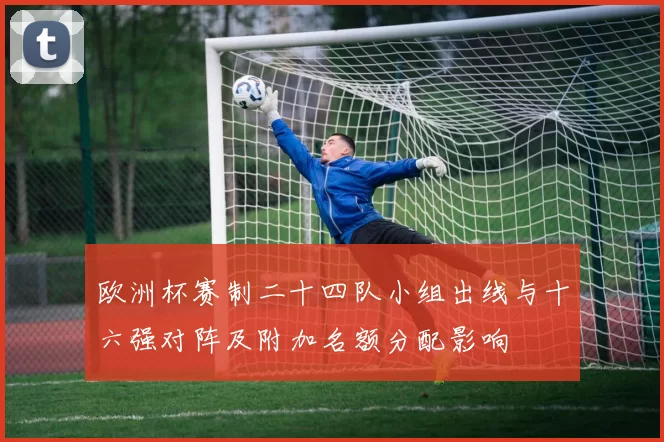 欧洲杯赛制二十四队小组出线与十六强对阵及附加名额分配影响