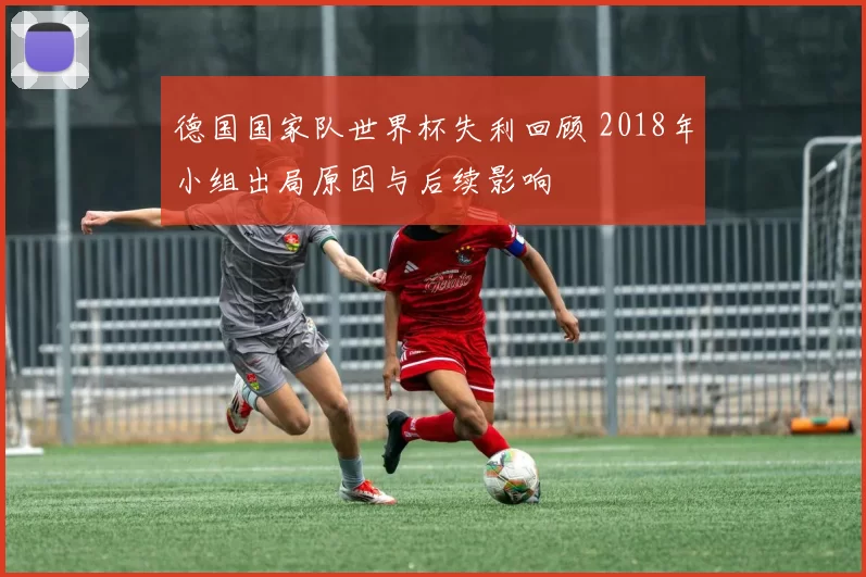 德国国家队世界杯失利回顾 2018年小组出局原因与后续影响