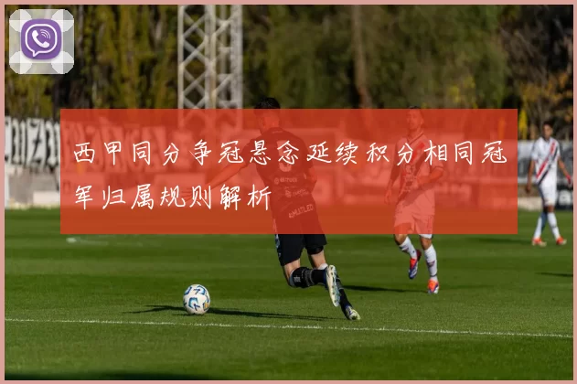 西甲同分争冠悬念延续积分相同冠军归属规则解析