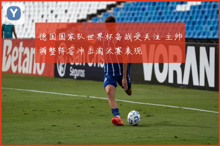 德国国家队世界杯备战受关注 主帅调整阵容冲击淘汰赛表现