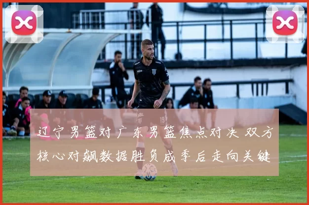 辽宁男篮对广东男篮焦点对决 双方核心对飙数据胜负成季后走向关键