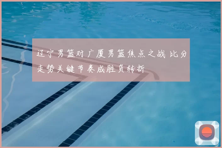 辽宁男篮对广厦男篮焦点之战 比分走势关键节奏成胜负转折