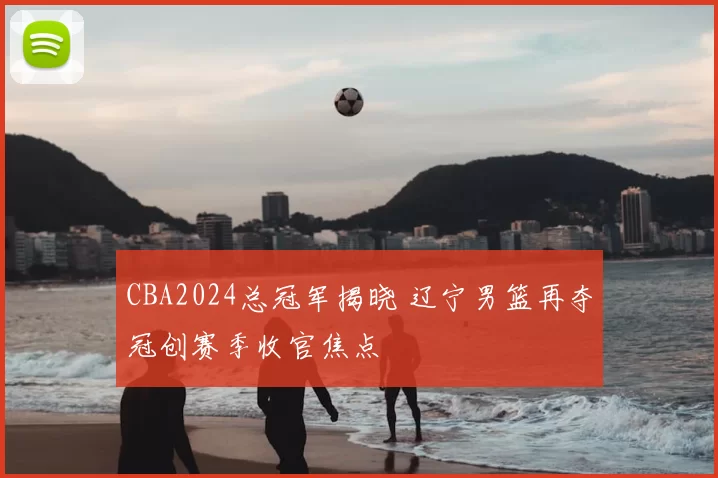 CBA2024总冠军揭晓 辽宁男篮再夺冠创赛季收官焦点