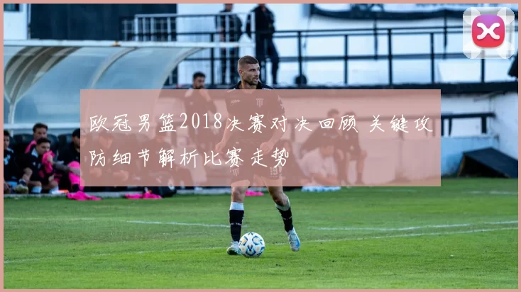 欧冠男篮2018决赛对决回顾 关键攻防细节解析比赛走势