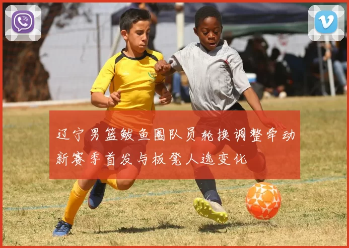 辽宁男篮鲅鱼圈队员轮换调整牵动新赛季首发与板凳人选变化