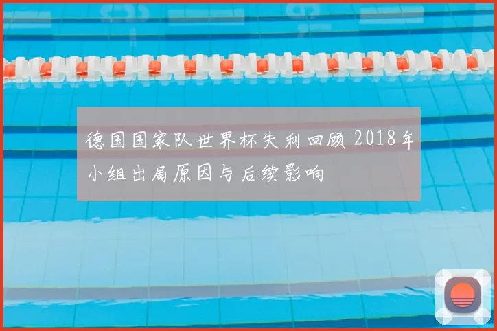 德国国家队世界杯失利回顾 2018年小组出局原因与后续影响