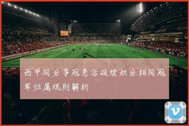 西甲同分争冠悬念延续积分相同冠军归属规则解析