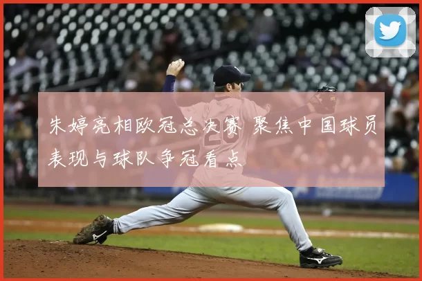 朱婷亮相欧冠总决赛 聚焦中国球员表现与球队争冠看点