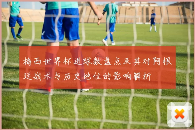 梅西世界杯进球数盘点及其对阿根廷战术与历史地位的影响解析