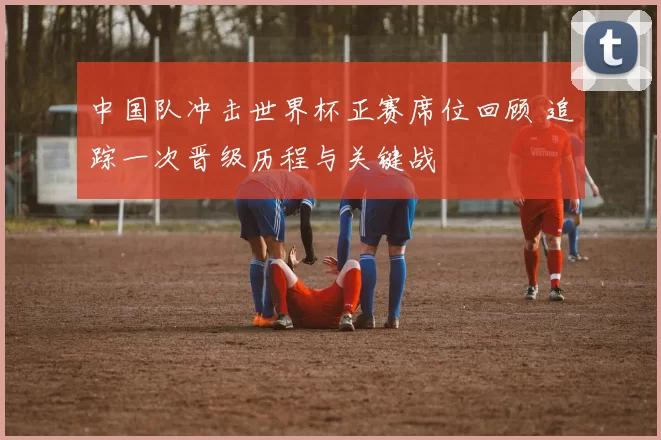 中国队冲击世界杯正赛席位回顾 追踪一次晋级历程与关键战