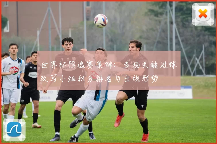 世界杯预选赛集锦:多场关键进球改写小组积分排名与出线形势