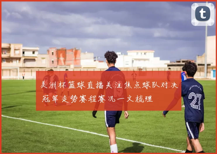 美洲杯篮球直播关注焦点球队对决 冠军走势赛程赛况一文梳理