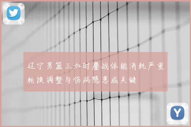 辽宁男篮三加时鏖战体能消耗严重轮换调整与伤病隐患成关键