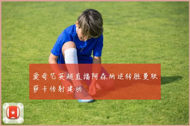 爱奇艺英超直播阿森纳逆转胜曼联萨卡传射建功
