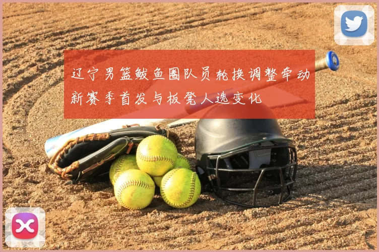 辽宁男篮鲅鱼圈队员轮换调整牵动新赛季首发与板凳人选变化