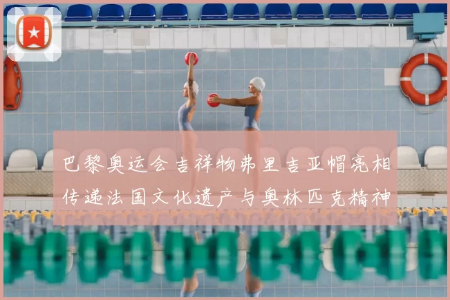 巴黎奥运会吉祥物弗里吉亚帽亮相传递法国文化遗产与奥林匹克精神